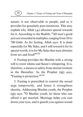 nature, is not observable to people, and so it
provides for genuinely pure intentions. This may
explain why Allah (N) allocates special rewards
for it. According to the Hadith, "All man's good
actsarerewardedinmultiples,rangingfrom10to
700 folds. As for fasting, Allah says: It is done
especially for My Sake, and I will reward it for its
special worth; it is for My Sake that man abstains
from sex and food!"(29)
4. Fasting provides the Muslim with a strong
will to resist whims and Satan's whispering. It is,
therefore, a means to safety from eternal torment
in the Hereafter. As the Prophet (|) says,
"Fasting is protection."(30)
5. Fasting is prescribed to control the sexual
urge temporarily, and hence it strengthens
chastity. Addressing Muslim youth, the Prophet
(|) says, "O Muslim youth, let those who can
afford it get married. Marriage helps you cast
down your eyes, and it guards you against sexual
Chapter 3: Virtues of Fasting and Traits of Ramadan29
 
