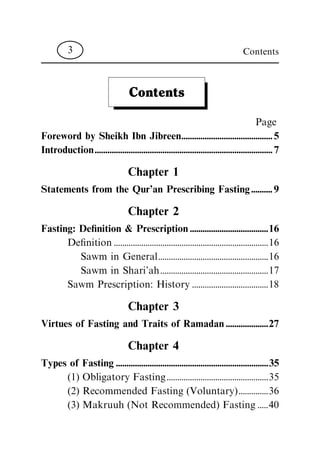 Contents
Page
Foreword by Sheikh Ibn Jibreen...........................................5
Introduction....................................................................................7
Chapter 1
Statements from the Qur'an Prescribing Fasting..........9
Chapter 2
Fasting: De®nition & Prescription.....................................16
De®nition.........................................................................16
Sawm in General....................................................16
Sawm in Shari'ah...................................................17
Sawm Prescription: History ....................................18
Chapter 3
Virtues of Fasting and Traits of Ramadan....................27
Chapter 4
Types of Fasting........................................................................35
(1) Obligatory Fasting................................................35
(2) Recommended Fasting (Voluntary)..............36
(3) Makruuh (Not Recommended) Fasting.....40
Contents3
 