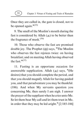 Once they are called in, the gate is closed, not to
be opened again."(35)
9.ThesmelloftheMuslim'smouthduringthe
fast is considered by Allah (N) to be better than
the fragrance of musk.(36)
10. Those who observe the fast are promised
double joy. The Prophet (|) says, "The Muslim
who observes the fast rejoices twice: on having
breakfast;andonmeetingAllahhavingobserved
the fast."(37)
11. Fasting is an opportune occasion for
answerable supplication. Allah (N) says, "(He
desires)thatyoushouldcompletetheperiod,and
thatyoushouldmagnifyAllahforhavingguided
you,andthatperadventureyoumaybethankful.
(186). And when My servants question you
concerning Me, then surely I am nigh. I answer
theprayerofthesuppliantwhenhecriesuntoMe.
SoletthembearMycallandletthemtrustinMe,
inorderthattheymaybeledaright."[2/185-186]
Chapter 3: Virtues of Fasting and Traits of Ramadan31
 