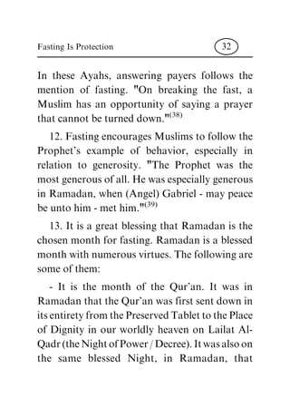 In these Ayahs, answering payers follows the
mention of fasting. "On breaking the fast, a
Muslim has an opportunity of saying a prayer
that cannot be turned down."
(38)
12. Fasting encourages Muslims to follow the
Prophet's example of behavior, especially in
relation to generosity. "The Prophet was the
most generous of all. He was especially generous
in Ramadan, when (Angel) Gabriel - may peace
be unto him - met him."
(39)
13. It is a great blessing that Ramadan is the
chosen month for fasting. Ramadan is a blessed
month with numerous virtues. The following are
some of them:
- It is the month of the Qur'an. It was in
Ramadan that the Qur'an was first sent down in
its entirety from the Preserved Tablet to the Place
of Dignity in our worldly heaven on Lailat Al-
Qadr (the Night of Power / Decree). It was also on
the same blessed Night, in Ramadan, that
Fasting Is Protection 32
 