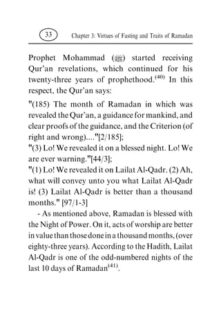 Prophet Mohammad (|) started receiving
Qur'an revelations, which continued for his
twenty-three years of prophethood.(40)
In this
respect, the Qur'an says:
"(185) The month of Ramadan in which was
revealedtheQur'an,aguidanceformankind,and
clearproofsoftheguidance,andtheCriterion(of
right and wrong)...."[2/185];
"(3)Lo!Werevealeditonablessed night.Lo!We
are ever warning."[44/3];
"(1)Lo!WerevealeditonLailatAl-Qadr.(2)Ah,
what will convey unto you what Lailat Al-Qadr
is! (3) Lailat Al-Qadr is better than a thousand
months." [97/1-3]
- As mentioned above, Ramadan is blessed with
the Night of Power. On it, acts of worship are better
invaluethanthosedoneinathousandmonths,(over
eighty-three years). According to the Hadith, Lailat
Al-Qadr is one of the odd-numbered nights of the
last 10 days of Ramadan(41)
.
Chapter 3: Virtues of Fasting and Traits of Ramadan33
 