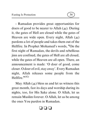 - Ramadan provides great opportunities for
doers of good to be nearer to Allah (N). During
it, the gates of Hell are closed while the gates of
Heaven are wide open. Every night, Allah (N)
pardons a lot of people and takes them out of the
Hellfire. In Prophet Mohamed's words, "On the
first night of Ramadan, the devils and rebellious
jinn are confined, the gates of Hell are all closed,
while the gates of Heaven are all open. There, an
announcement is made: `O doer of good, come
closer. O doer of evil, stay away'. Every Ramadan
night, Allah releases some people from the
Hellfire."
(42)
May Allah (N) bless us and let us witness this
great month, fast its days and worship during its
nights, too, for His Sake alone. O Allah, let us
remain Muslim forever. O Allah, let us be among
the ones You pardon in Ramadan.
c c c
Fasting Is Protection 34
 