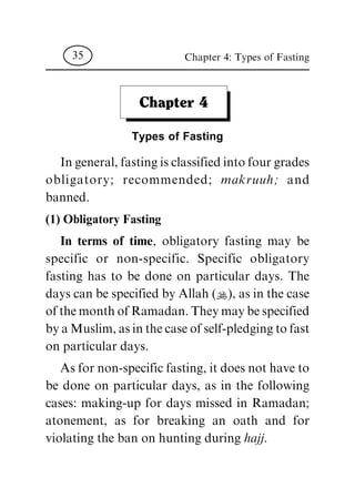 Chapter 4
Types of Fasting
In general, fasting is classified into four grades
obligatory; recommended; makruuh; and
banned.
(1) Obligatory Fasting
In terms of time, obligatory fasting may be
specific or non-specific. Specific obligatory
fasting has to be done on particular days. The
days can be specified by Allah (N), as in the case
of the month of Ramadan. They may be specified
by a Muslim, as in the case of self-pledging to fast
on particular days.
As for non-specific fasting, it does not have to
be done on particular days, as in the following
cases: making-up for days missed in Ramadan;
atonement, as for breaking an oath and for
violating the ban on hunting during hajj.
Chapter 4: Types of Fasting35
 