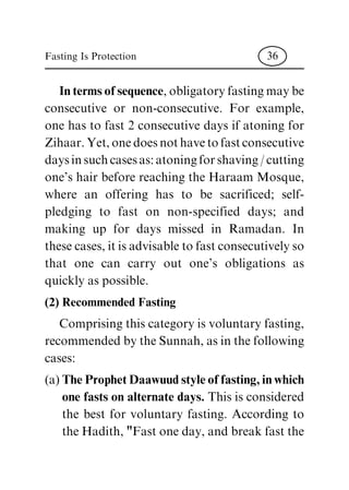 In terms of sequence, obligatory fasting may be
consecutive or non-consecutive. For example,
one has to fast 2 consecutive days if atoning for
Zihaar. Yet, one does not have to fast consecutive
days in such cases as: atoning for shaving / cutting
one's hair before reaching the Haraam Mosque,
where an offering has to be sacrificed; self-
pledging to fast on non-specified days; and
making up for days missed in Ramadan. In
these cases, it is advisable to fast consecutively so
that one can carry out one's obligations as
quickly as possible.
(2) Recommended Fasting
Comprising this category is voluntary fasting,
recommended by the Sunnah, as in the following
cases:
(a) The Prophet Daawuud style of fasting, in which
one fasts on alternate days. This is considered
the best for voluntary fasting. According to
the Hadith, "Fast one day, and break fast the
Fasting Is Protection 36
 