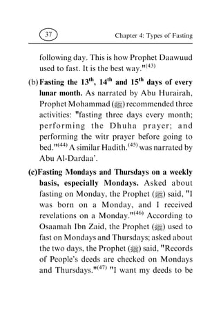 following day. This is how Prophet Daawuud
used to fast. It is the best way."
(43)
(b) Fasting the 13th
, 14th
and 15th
days of every
lunar month. As narrated by Abu Hurairah,
Prophet Mohammad (|) recommended three
activities: "fasting three days every month;
performing the D huha prayer; a nd
performing the witr prayer before going to
bed."
(44)
A similar Hadith.
(45)
was narrated by
Abu Al-Dardaa'.
(c)Fasting Mondays and Thursdays on a weekly
basis, especially Mondays. Asked about
fasting on Monday, the Prophet (|) said, "I
was born on a Monday, and I received
revelations on a Monday."
(46)
According to
Osaamah Ibn Zaid, the Prophet (|) used to
fast on Mondays and Thursdays; asked about
the two days, the Prophet (|) said, "Records
of People's deeds are checked on Mondays
and Thursdays."
(47)
"I want my deeds to be
Chapter 4: Types of Fasting37
 