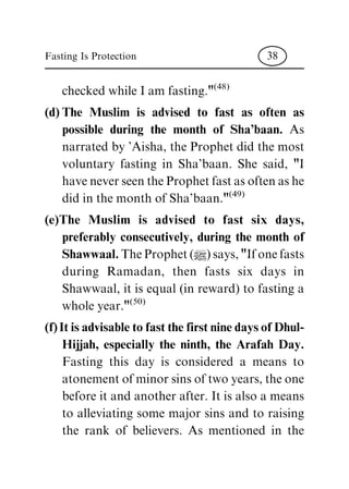 checked while I am fasting."
(48)
(d) The Muslim is advised to fast as often as
possible during the month of Sha'baan. As
narrated by 'Aisha, the Prophet did the most
voluntary fasting in Sha'baan. She said, "I
have never seen the Prophet fast as often as he
did in the month of Sha'baan."
(49)
(e)The Muslim is advised to fast six days,
preferably consecutively, during the month of
Shawwaal. The Prophet (|) says, "If one fasts
during Ramadan, then fasts six days in
Shawwaal, it is equal (in reward) to fasting a
whole year."
(50)
(f) It is advisable to fast the first nine days of Dhul-
Hijjah, especially the ninth, the Arafah Day.
Fasting this day is considered a means to
atonement of minor sins of two years, the one
before it and another after. It is also a means
to alleviating some major sins and to raising
the rank of believers. As mentioned in the
Fasting Is Protection 38
 