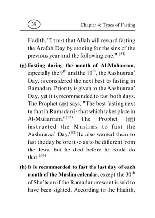 Hadith,"ItrustthatAllahwillrewardfasting
the ArafahDay byatoning forthe sins ofthe
previous year and the following one."(51)
(g) Fasting during the month of Al-Muharram,
especiallythe9th andthe10th,theAashuuraa'
Day, is considered the next best to fasting in
Ramadan.PriorityisgiventotheAashuuraa'
Day,yetitisrecommendedtofastbothdays.
The Prophet (|) says, "The best fasting next
tothatinRamadanisthatwhichtakesplacein
Al-Muharram."(52) The Prophet (|)
instructed the Muslims to fast the
Aashuuraa' Day.(53)He also wanted them to
fastthedaybeforeitsoastobedifferentfrom
the Jews, but he died before he could do
that.(54)
(h) It is recommended to fast the last day of each
month of the Muslim calendar, except the 30th
ofSha'baaniftheRamadancrescentissaidto
have been sighted. According to the Hadith,
Chapter 4: Types of Fasting39
 