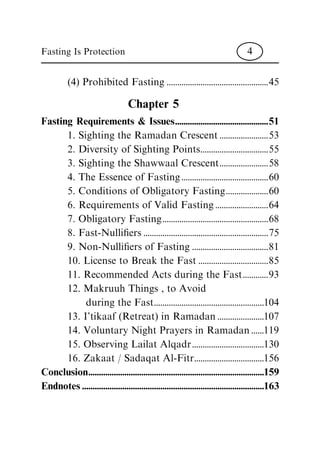 (4) Prohibited Fasting ................................................45
Chapter 5
Fasting Requirements & Issues............................................51
1. Sighting the Ramadan Crescent .......................53
2. Diversity of Sighting Points................................55
3. Sighting the Shawwaal Crescent.......................58
4. The Essence of Fasting .........................................60
5. Conditions of Obligatory Fasting....................60
6. Requirements of Valid Fasting .........................64
7. Obligatory Fasting..................................................68
8. Fast-Nulli®ers ...........................................................75
9. Non-Nulli®ers of Fasting ....................................81
10. License to Break the Fast .................................85
11. Recommended Acts during the Fast............93
12. Makruuh Things , to Avoid
during the Fast....................................................104
13. I'tikaaf (Retreat) in Ramadan ......................107
14. Voluntary Night Prayers in Ramadan ......119
15. Observing Lailat Alqadr..................................130
16. Zakaat / Sadaqat Al-Fitr.................................156
Conclusion...................................................................................159
Endnotes......................................................................................163
Fasting Is Protection 4
 