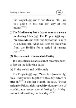 the Prophet (|) said to one Muslim, "O..., are
you going to fast the last day of this
month?"
(55)
(i) The Muslim may fast a day or more as a means
to pleasing Allah (N). The Prophet (|) says,
"When a Muslim fasts one day for the Sake of
Allah, in return, Allah will keep his face away
from the Hellfire for a period of seventy
years."
(56)
(3) Makruuh(not recommended) Fasting
It is classified as makruuh(not recommended)
to fast on the following days:
(a) Friday solely and deliberately
The Prophet (|) says, "Never fast (voluntarily)
on a Friday unless together with a day before or
after it."
(57)
In another Hadith, he says, "Never
assign for Friday nights special (voluntary) acts of
worship, nor assign special fasting for Friday,
unless it falls within your fast days."
(58)
Fasting Is Protection 40
 