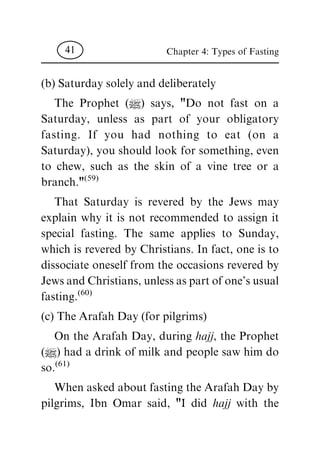 (b) Saturday solely and deliberately
The Prophet (|) says, "Do not fast on a
Saturday, unless as part of your obligatory
fasting. If you had nothing to eat (on a
Saturday), you should look for something, even
to chew, such as the skin of a vine tree or a
branch."
(59)
That Saturday is revered by the Jews may
explain why it is not recommended to assign it
special fasting. The same applies to Sunday,
which is revered by Christians. In fact, one is to
dissociate oneself from the occasions revered by
Jews and Christians, unless as part of one's usual
fasting.
(60)
(c) The Arafah Day (for pilgrims)
On the Arafah Day, during hajj, the Prophet
(|) had a drink of milk and people saw him do
so.
(61)
When asked about fasting the Arafah Day by
pilgrims, Ibn Omar said, "I did hajj with the
Chapter 4: Types of Fasting41
 