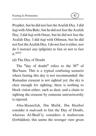 Prophet,buthedidnotfast theArafah Day.Idid
hajj withAbuBakr,buthedidnotfasttheArafah
Day. I did hajj with Omar, but he did not fast the
Arafah Day. I did hajj with Othman, but he did
notfasttheArafahDay.Idonotfastiteither,nor
do I instruct any (pilgrim) to fast or not to fast
it."(62)
(d) The Day of Doubt
The "day of doubt" refers to the 30th
of
Sha'baan. This is a typical confusing scenario
where fasting this day is not recommended: the
Ramadan crescent is not sighted yet; the sky is
clear enough for sighting; there is nothing to
block vision either, such as dust; and a claim to
sighting the crescent by someone untrustworthy
is rejected.
Abu-Haneefah, Ibn Malik, Ibn Hanbal
consider it makruuh to fast the Day of Doubt,
whereas Al-Shafi'iy considers it muharram
(forbidden); this seems the stronger view given
Fasting Is Protection 42
 