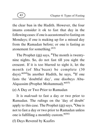 the clear ban in the Hadith. However, the four
imams consider it ok to fast that day in the
following cases: if one is accustomed to fasting on
Mondays; if one is making up for a missed day
from the Ramadan before; or one is fasting as
atonement for something.
(63)
The Prophet (|) says, "The month is twenty-
nine nights. So, do not fast till you sight the
crescent. If it is too blurred to sight it, let the
month (of Sha'baan) be complete (30
days)."
(64)
In another Hadith, he says, "If one
fasts the 'doubtful day', one disobeys Abu-
Alqaassim (Prophet Mohammad)."
(65)
(e) A Day or Two Prior to Ramadan
It is makruuh to fast a day or two prior to
Ramadan. The rulings on the 'day of doubt'
apply to this case. The Prophet (|) says, "One is
not to fast a day or two prior to Ramadan unless
one is fulfilling a monthly custom."
(66)
(f) Days Revered by Kaafirs
Chapter 4: Types of Fasting43
 