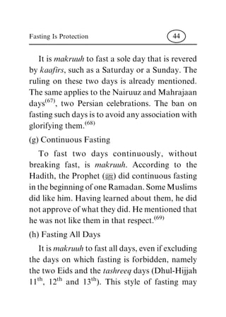 It is makruuh to fast a sole day that is revered
by kaafirs, such as a Saturday or a Sunday. The
ruling on these two days is already mentioned.
The same applies to the Nairuuz and Mahrajaan
days
(67)
, two Persian celebrations. The ban on
fasting such days is to avoid any association with
glorifying them.
(68)
(g) Continuous Fasting
To fast two days continuously, without
breaking fast, is makruuh. According to the
Hadith, the Prophet (|) did continuous fasting
in the beginning of one Ramadan. Some Muslims
did like him. Having learned about them, he did
not approve of what they did. He mentioned that
he was not like them in that respect.
(69)
(h) Fasting All Days
It is makruuhto fast all days, even if excluding
the days on which fasting is forbidden, namely
the two Eids and the tashreeq days (Dhul-Hijjah
11
th
, 12
th
and 13
th
). This style of fasting may
Fasting Is Protection 44
 