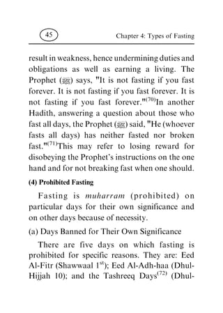 result in weakness, hence undermining duties and
obligations as well as earning a living. The
Prophet (|) says, "It is not fasting if you fast
forever. It is not fasting if you fast forever. It is
not fasting if you fast forever."
(70)
In another
Hadith, answering a question about those who
fast all days, the Prophet (|) said, "He (whoever
fasts all days) has neither fasted nor broken
fast."
(71)
This may refer to losing reward for
disobeying the Prophet's instructions on the one
hand and for not breaking fast when one should.
(4) Prohibited Fasting
Fasting is muharram (prohibited) on
particular days for their own significance and
on other days because of necessity.
(a) Days Banned for Their Own Significance
There are five days on which fasting is
prohibited for specific reasons. They are: Eed
Al-Fitr (Shawwaal 1
st
); Eed Al-Adh-haa (Dhul-
Hijjah 10); and the Tashreeq Days
(72)
(Dhul-
Chapter 4: Types of Fasting45
 