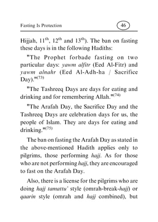 Hijjah, 11th, 12th and 13th). The ban on fasting
these days is in the following Hadiths:
"The Prophet forbade fasting on two
particular days: yawm alfitr (Eed Al-Fitr) and
yawm alnahr (Eed Al-Adh-ha / Sacrifice
Day)."(73)
"The Tashreeq Days are days for eating and
drinking and for remembering Allah."(74)
"The Arafah Day, the Sacrifice Day and the
Tashreeq Days are celebration days for us, the
people of Islam. They are days for eating and
drinking."(75)
ThebanonfastingtheArafahDayasstatedin
the above-mentioned Hadith applies only to
pilgrims, those performing hajj. As for those
whoarenotperforminghajj,theyareencouraged
to fast on the Arafah Day.
Also,thereisalicenseforthepilgrimswhoare
doing hajj tamattu' style (omrah-break-hajj) or
qaarin style (omrah and hajj combined), but
Fasting Is Protection 46
 