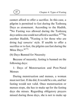 cannot afford to offer a sacrifice. In this case, a
pilgrim is permitted to fast during the Tashreeq
Days as atonement. According to the Hadith,
"No Fasting was allowed during the Tashreeq
days unless one could not afford a sacrifice."
(76)
In
another Hadith, "Fasting is for those who are
doing hajj tamattu' style. If unable to offer a
sacrifice or to fast, the pilgrim can fast during the
Mina Days."
(77)
(b) Days Banned for Necessity
Because of necessity, fasting is banned on the
following days:
1- Days of Menstruation and Post-Natal
Menses
During menstruation and menses, a woman
must not fast. If she did, It would be a sin, and her
fasting would not valid. Once menstruation or
menses stops, she has to make up for the fasting
days she misses. Regarding obligatory prayers
missed during those days, she is not to make up
Chapter 4: Types of Fasting47
 