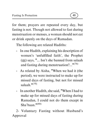 for them; prayers are repeated every day, but
fasting is not. Though not allowed to fast during
menstruation or menses, a woman should not eat
or drink openly on the days of Ramadan.
The following are related Hadiths:
- In one Hadith, explaining his description of
women's `unfulfilled faith', the Prophet
(|) says, "... Isn't she banned from salaah
and fasting during menstruation?..."
(78)
- As related by Aisha, "When we had it (the
period), we were instructed to make up for
missed days of fasting, but not for missed
salaah."
(79)
- In another Hadith, she said, "When I had to
make up for missed days of fasting during
Ramadan, I could not do them except in
Sha'baan."
(80)
2- Voluntary Fasting without Husband's
Approval
Fasting Is Protection 48
 