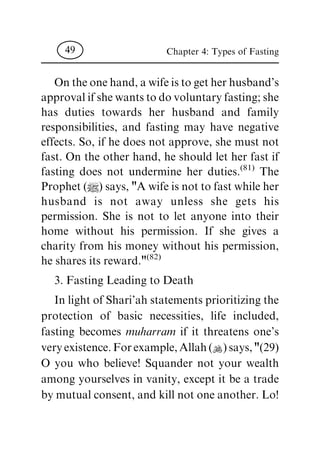 Ontheonehand,awifeistogetherhusband's
approvalifshewantstodovoluntaryfasting;she
has duties towards her husband and family
responsibilities, and fasting may have negative
effects. So, if he does not approve, she must not
fast. On the other hand, he should let her fast if
fasting does not undermine her duties.(81) The
Prophet(|)says,"Awifeisnottofastwhileher
husband is not away unless she gets his
permission. She is not to let anyone into their
home without his permission. If she gives a
charity from his money without his permission,
he shares its reward."(82)
3. Fasting Leading to Death
In lightofShari'ah statements prioritizingthe
protection of basic necessities, life included,
fasting becomes muharram if it threatens one's
veryexistence.Forexample,Allah(N)says,"(29)
O you who believe! Squander not your wealth
among yourselves in vanity, except it be a trade
by mutual consent, andkill not oneanother. Lo!
Chapter 4: Types of Fasting49
 