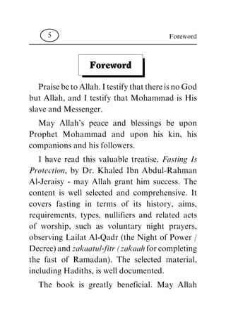 Foreword
PraisebetoAllah.ItestifythatthereisnoGod
but Allah, and I testify that Mohammad is His
slave and Messenger.
May Allah's peace and blessings be upon
Prophet Mohammad and upon his kin, his
companions and his followers.
I have read this valuable treatise, Fasting Is
Protection, by Dr. Khaled Ibn Abdul-Rahman
Al-Jeraisy - may Allah grant him success. The
content is well selected and comprehensive. It
covers fasting in terms of its history, aims,
requirements, types, nullifiers and related acts
of worship, such as voluntary night prayers,
observing Lailat Al-Qadr (the Night of Power /
Decree)andzakaatul-fitr(zakaahforcompleting
the fast of Ramadan). The selected material,
including Hadiths, is well documented.
The book is greatly beneficial. May Allah
Foreword5
 