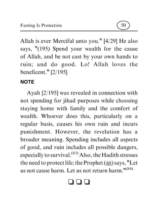 Allah is ever Merciful unto you." [4/29] He also
says, "(195) Spend your wealth for the cause
of Allah, and be not cast by your own hands to
ruin; and do good. Lo! Allah loves the
beneficent." [2/195]
NOTE
Ayah [2/195] was revealed in connection with
not spending for jihad purposes while choosing
staying home with family and the comfort of
wealth. Whoever does this, particularly on a
regular basis, causes his own ruin and incurs
punishment. However, the revelation has a
broader meaning. Spending includes all aspects
of good, and ruin includes all possible dangers,
especiallytosurvival.(83)Also,theHadithstresses
theneedtoprotectlife;theProphet(|)says,"Let
usnotcauseharm.Letusnotreturnharm."(84)
c c c
Fasting Is Protection 50
 