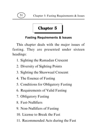 Chapter 5
Fasting Requirements & Issues
This chapter deals with the major issues of
fasting. They are presented under sixteen
headings:
1. Sighting the Ramadan Crescent
2. Diversity of Sighting Points
3. Sighting the Shawwaal Crescent
4. The Essence of Fasting
5. Conditions for Obligatory Fasting
6. Requirements of Valid Fasting
7. Obligatory Fasting
8. Fast-Nullifiers
9. Non-Nullifiers of Fasting
10. License to Break the Fast
11. Recommended Acts during the Fast
Chapter 5: Fasting Requirements & Issues51
 