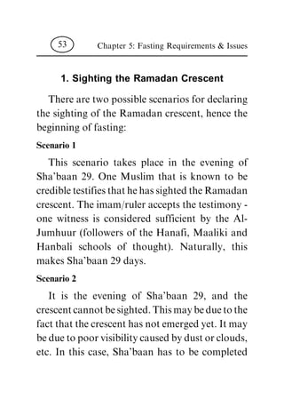 1. Sighting the Ramadan Crescent
There are two possible scenarios for declaring
the sighting of the Ramadan crescent, hence the
beginning of fasting:
Scenario 1
This scenario takes place in the evening of
Sha'baan 29. One Muslim that is known to be
credibletestifiesthathehassightedtheRamadan
crescent. The imam/ruler accepts the testimony -
one witness is considered sufficient by the Al-
Jumhuur (followers of the Hanafi, Maaliki and
Hanbali schools of thought). Naturally, this
makes Sha'baan 29 days.
Scenario 2
It is the evening of Sha'baan 29, and the
crescentcannotbesighted.Thismaybeduetothe
fact that the crescent has not emerged yet. It may
beduetopoorvisibilitycausedbydustorclouds,
etc. In this case, Sha'baan has to be completed
Chapter 5: Fasting Requirements & Issues53
 