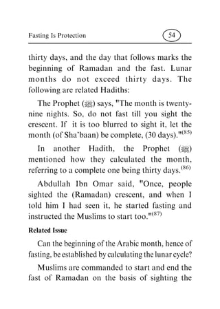 thirty days, and the day that follows marks the
beginning of Ramadan and the fast. Lunar
months do not exceed thirty days. The
following are related Hadiths:
The Prophet (|) says, "The month is twenty-
nine nights. So, do not fast till you sight the
crescent. If it is too blurred to sight it, let the
month (of Sha'baan) be complete, (30 days)."
(85)
In another Hadith, the Prophet (|)
mentioned how they calculated the month,
referring to a complete one being thirty days.
(86)
Abdullah Ibn Omar said, "Once, people
sighted the (Ramadan) crescent, and when I
told him I had seen it, he started fasting and
instructed the Muslims to start too."
(87)
Related Issue
Can the beginning of the Arabic month, hence of
fasting, be established by calculating the lunar cycle?
Muslims are commanded to start and end the
fast of Ramadan on the basis of sighting the
Fasting Is Protection 54
 