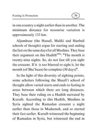 in one country a night earlier than in another. The
minimum distance for moonrise variation is
approximately 133 km.
Aljumhuur (the Hanafi, Maliki and Hanbali
schools of thought) argue for starting and ending
the fast on the same days for all Muslims. They base
their argument on this Hadith
(88)
: "The month is
twenty-nine nights. So, do not fast till you sight
the crescent. If it is too blurred to sight it, let the
month (of Sha'baan) be complete (30 days)".
In the light of this diversity of sighting points,
some scholars following the Shaafi'i school of
thought allow varied starts and ends to fasting in
areas between which there are long distances.
They base their ruling on a Hadith narrated by
Kuraib. According to this Hadith, Muslims in
Syria sighted the Ramadan crescent a night
earlier than those in Madeenah, and so started
their fast earlier. Kuraib witnessed the beginning
of Ramadan in Syria, but witnessed the end in
Fasting Is Protection 56
 