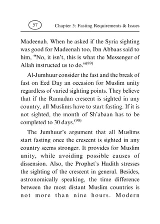 Madeenah. When he asked if the Syria sighting
wasgoodforMadeenahtoo,IbnAbbaassaidto
him, "No, it isn't, this is what the Messenger of
Allahinstructedustodo."(89)
Al-Jumhuurconsiderthefastandthebreakof
fast on Eed Day an occasion for Muslim unity
regardlessofvariedsightingpoints.Theybelieve
that if the Ramadan crescent is sighted in any
country,allMuslimshavetostartfasting.Ifitis
not sighted, the month of Sh'abaan has to be
completedto30days.(90)
The Jumhuur's argument that all Muslims
start fasting once the crescent is sighted in any
country seems stronger. It provides for Muslim
unity, while avoiding possible causes of
dissension. Also, the Prophet's Hadith stresses
the sighting of the crescent in general. Besides,
astronomically speaking, the time difference
between the most distant Muslim countries is
not more than nine hours. Modern
Chapter 5: Fasting Requirements & Issues57
 