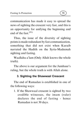 communication has made it easy to spread the
news of sighting the crescent very fast, and this is
an opportunity for unifying the beginning and
end of the fast.
(91)
Thus, the issue of the diversity of sighting
points is made redundant by fast communication,
something that did not exist when Kuraib
narrated the Hadith on the Syria-Madeenah
sighting and fasting.
Waallahu a'lam (Only Allah knows the whole
truth).
The above is our argument for the Jumhuur's
ruling, but the whole truth is with Allah alone.
3. Sighting the Shawwaal Crescent
The end of Ramadan is established in one of
the following ways:
1. If the Shawwaal crescent is sighted by two
credible witnesses, the imam (ruler)
declares the end of fasting - hence
Ramadan is not 30 days.
Fasting Is Protection 58
 