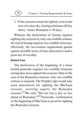 2. If the crescent cannot be sighted, even in the
case of a clear sky, fasting continues till day
thirty - hence Ramadan is 30 days.
Whereas the declaration of fasting requires
sighting the crescent by only one credible witness,
the end of fasting requires two credible witnesses.
Obviously, the two-witness requirement guards
against possible waste of time allocated to such a
great act of worship.
Related Issue
The declaration of the beginning of a lunar
month generally requires two credible witnesses
stating they have sighted the crescent. Only in the
case of the Ramadan crescent, only one credible
witness is required. The Prophet (|) would take
extra precautions for sighting the Sha'baan
crescent, awaiting eagerly the Ramadan
crescent.(92)
He said, "Do not fast a day or two
ahead of Ramadan."(93)
Naturally, confirmation
of the beginning of Sha'baan is good for sighting
the Ramadan crescent.
Chapter 5: Fasting Requirements & Issues59
 