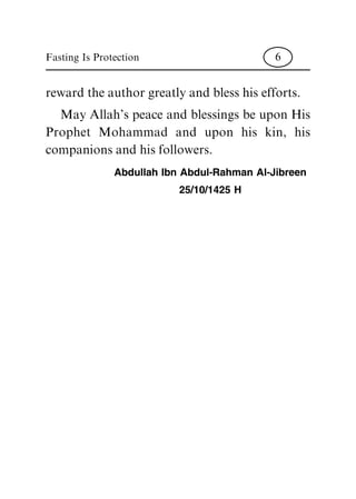 reward the author greatly and bless his efforts.
May Allah's peace and blessings be upon His
Prophet Mohammad and upon his kin, his
companions and his followers.
Abdullah Ibn Abdul-Rahman Al-Jibreen
25/10/1425 H
Fasting Is Protection 6
 