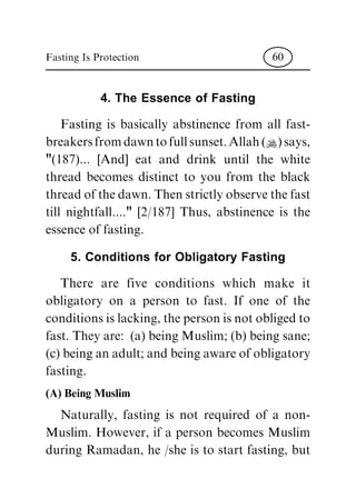 4. The Essence of Fasting
Fasting is basically abstinence from all fast-
breakersfromdawntofullsunset.Allah(N)says,
"(187)... [And] eat and drink until the white
thread becomes distinct to you from the black
thread of the dawn. Then strictly observe the fast
till nightfall...." [2/187] Thus, abstinence is the
essence of fasting.
5. Conditions for Obligatory Fasting
There are five conditions which make it
obligatory on a person to fast. If one of the
conditions is lacking, the person is not obliged to
fast. They are: (a) being Muslim; (b) being sane;
(c) being an adult; and being aware of obligatory
fasting.
(A) Being Muslim
Naturally, fasting is not required of a non-
Muslim. However, if a person becomes Muslim
during Ramadan, he /she is to start fasting, but
Fasting Is Protection 60
 