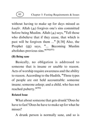 without having to make up for days missed as
kaafir. Allah (N) forgives one's sins committed
before being Muslim. Allah (N) says, "Tell those
who disbelieve that if they cease, that which is
past will be forgiven them ..." [8/38] Also, the
Prophet (|) says, "... Becoming Muslim
abolishes previous sins."(94)(95)
(B) Being sane
Basically, no obligation is addressed to
someone that is insane or unable to reason.
Actsofworshiprequireawarenessandtheability
toreason.AccordingtotheHadith,"Threetypes
of people are ont held accountable: someone
insane; someone asleep; and a child, who has not
reached puberty."(96)
Related Issue
Whataboutsomeonethatgetsdrunk?Doeshe
havetofast?Doeshehavetomakeupforwhathe
misses?
A drunk person is normally sane, and so is
Chapter 5: Fasting Requirements & Issues61
 