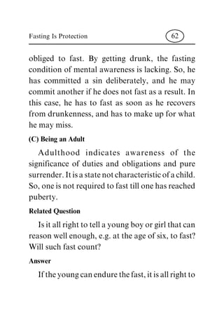 obliged to fast. By getting drunk, the fasting
condition of mental awareness is lacking. So, he
has committed a sin deliberately, and he may
commit another if he does not fast as a result. In
this case, he has to fast as soon as he recovers
from drunkenness, and has to make up for what
he may miss.
(C) Being an Adult
Adulthood indicates awareness of the
significance of duties and obligations and pure
surrender.Itisastatenotcharacteristicofachild.
So, one is not required to fast till one has reached
puberty.
Related Question
Is it all right to tell a young boy or girl that can
reason well enough, e.g. at the age of six, to fast?
Will such fast count?
Answer
If the young can endure the fast, it is all right to
Fasting Is Protection 62
 