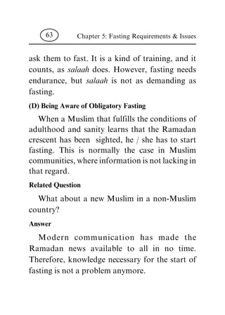 ask them to fast. It is a kind of training, and it
counts, as salaah does. However, fasting needs
endurance, but salaah is not as demanding as
fasting.
(D) Being Aware of Obligatory Fasting
When a Muslim that fulfills the conditions of
adulthood and sanity learns that the Ramadan
crescent has been sighted, he / she has to start
fasting. This is normally the case in Muslim
communities, where information is not lacking in
that regard.
Related Question
What about a new Muslim in a non-Muslim
country?
Answer
Modern communication has made the
Ramadan news available to all in no time.
Therefore, knowledge necessary for the start of
fasting is not a problem anymore.
Chapter 5: Fasting Requirements & Issues63
 
