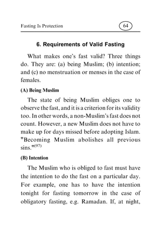 6. Requirements of Valid Fasting
What makes one's fast valid? Three things
do. They are: (a) being Muslim; (b) intention;
and(c)nomenstruationormensesinthecaseof
females.
(A) Being Muslim
The state of being Muslim obliges one to
observethefast,anditisacriterionforitsvalidity
too.Inotherwords,anon-Muslim'sfastdoesnot
count.However,anewMuslimdoesnothaveto
makeupfordaysmissedbeforeadoptingIslam.
"Becoming Muslim abolishes all previous
sins."(97)
(B) Intention
TheMuslimwhoisobligedtofastmusthave
the intention to do the fast on a particular day.
For example, one has to have the intention
tonight for fasting tomorrow in the case of
obligatory fasting, e.g. Ramadan. If, at night,
Fasting Is Protection 64
 