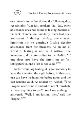 one intends not to fast during the following day,
yet abstains from fast-breakers that day, one's
abstenance does not count as fasting because of
the lack of intention. Similarly, one's fast does
not count if, during the day, one changes
intention not to continue fasting despite
abstenance from fast-breakers. As an act of
worship, fasting is not valid without the
intention to do it. According to the Hadith, "If
one does not have the intention to fast
(obligatorily), one's fast is not valid."(98)
As for voluntary fasting, it is not necessary to
have the intention the night before; in this case,
one can have the intention before noon, and the
fast remains valid. As related by 'Aishah, "The
Prophet once came in and asked me: `O 'Aishah,
is there anything to eat?' `We have nothing,' I
answered. `Well, I am fasting, then,' said the
Prophet."(99)
Chapter 5: Fasting Requirements & Issues65
 