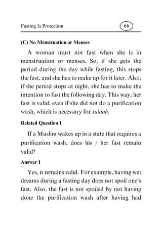 (C) No Menstruation or Menses
A woman must not fast when she is in
menstruation or menses. So, if she gets the
period during the day while fasting, this stops
thefast,andshehastomakeupforitlater.Also,
if the period stops at night, she has to make the
intentiontofastthefollowingday.Thisway,her
fast is valid, even if she did not do a purification
wash, which is necessary for salaah.
Related Question 1
IfaMuslimwakesupinastatethatrequiresa
purification wash, does his / her fast remain
valid?
Answer 1
Yes,itremainsvalid.Forexample,havingwet
dreams during a fasting day does not spoil one's
fast. Also, the fast is not spoiled by not having
done the purification wash after having had
Fasting Is Protection 66
 