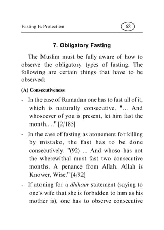 7. Obligatory Fasting
The Muslim must be fully aware of how to
observe the obligatory types of fasting. The
following are certain things that have to be
observed:
(A) Consecutiveness
- InthecaseofRamadanonehastofastallofit,
which is naturally consecutive. "... And
whosoever of you is present, let him fast the
month,...." [2/185]
- In the case of fasting as atonement for killing
by mistake, the fast has to be done
consecutively. "(92) ... And whoso has not
the wherewithal must fast two consecutive
months. A penance from Allah. Allah is
Knower, Wise." [4/92]
- If atoning for a dhihaar statement (saying to
one's wife that she is forbidden to him as his
mother is), one has to observe consecutive
Fasting Is Protection 68
 