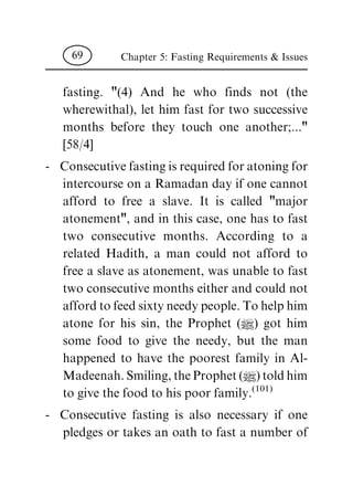 fasting. "(4) And he who finds not (the
wherewithal), let him fast for two successive
months before they touch one another;..."
[58/4]
- Consecutive fasting is required for atoning for
intercourse on a Ramadan day if one cannot
afford to free a slave. It is called "major
atonement", and in this case, one has to fast
two consecutive months. According to a
related Hadith, a man could not afford to
free a slave as atonement, was unable to fast
two consecutive months either and could not
afford to feed sixty needy people. To help him
atone for his sin, the Prophet (|) got him
some food to give the needy, but the man
happened to have the poorest family in Al-
Madeenah. Smiling, the Prophet (|) told him
to give the food to his poor family.
(101)
- Consecutive fasting is also necessary if one
pledges or takes an oath to fast a number of
Chapter 5: Fasting Requirements & Issues69
 