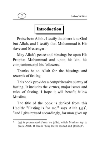 Introduction
PraisebetoAllah.ItestifythatthereisnoGod
but Allah, and I testify that Mohammad is His
slave and Messenger.
May Allah's peace and blessings be upon His
Prophet Mohammad and upon his kin, his
companions and his followers.
Thanks be to Allah for the blessings and
rewards of fasting.
This book provides a comprehensive survey of
fasting. It includes the virtues, major issues and
rules of fasting. I hope it will benefit fellow
Muslims.
The title of the book is derived from this
Hadith: "Fasting is for me," says Allah (N)*
,
"and I give reward accordingly, for man gives up
* (N) is pronounced /'azza wa jalla/, which Muslims say to
praise Allah. It means "May He be exalted and glori®ed".
Introduction7
 