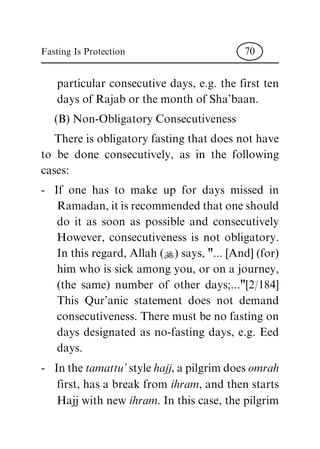 particular consecutive days, e.g. the first ten
days of Rajab or the month of Sha'baan.
(B) Non-Obligatory Consecutiveness
There is obligatory fasting that does not have
to be done consecutively, as in the following
cases:
- If one has to make up for days missed in
Ramadan, it is recommended that one should
do it as soon as possible and consecutively
However, consecutiveness is not obligatory.
In this regard, Allah (N) says, "... [And] (for)
him who is sick among you, or on a journey,
(the same) number of other days;..."[2/184]
This Qur'anic statement does not demand
consecutiveness. There must be no fasting on
days designated as no-fasting days, e.g. Eed
days.
- In the tamattu' style hajj, a pilgrim does omrah
first, has a break from ihram, and then starts
Hajj with new ihram. In this case, the pilgrim
Fasting Is Protection 70
 