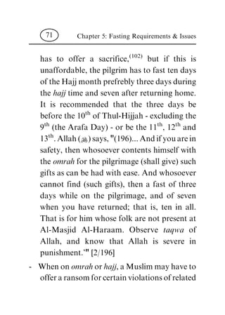 has to offer a sacrifice,(102)
but if this is
unaffordable, the pilgrim has to fast ten days
of the Hajj month prefrebly three days during
the hajj time and seven after returning home.
It is recommended that the three days be
before the 10th
of Thul-Hijjah - excluding the
9th
(the Arafa Day) - or be the 11th
, 12th
and
13th
. Allah (N) says, "(196)... And if you are in
safety, then whosoever contents himself with
the omrah for the pilgrimage (shall give) such
gifts as can be had with ease. And whosoever
cannot find (such gifts), then a fast of three
days while on the pilgrimage, and of seven
when you have returned; that is, ten in all.
That is for him whose folk are not present at
Al-Masjid Al-Haraam. Observe taqwa of
Allah, and know that Allah is severe in
punishment.'" [2/196]
- When on omrah or hajj, a Muslim may have to
offer a ransom for certain violations of related
Chapter 5: Fasting Requirements & Issues71
 