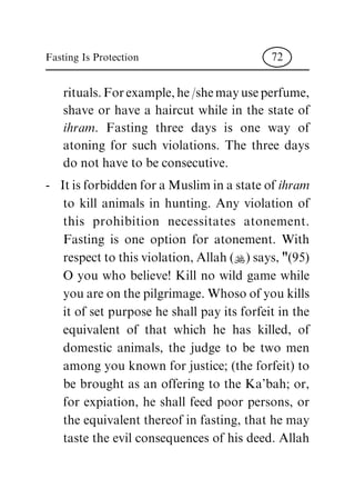 rituals. For example, he /she may use perfume,
shave or have a haircut while in the state of
ihram. Fasting three days is one way of
atoning for such violations. The three days
do not have to be consecutive.
- It is forbidden for a Muslim in a state of ihram
to kill animals in hunting. Any violation of
this prohibition necessitates atonement.
Fasting is one option for atonement. With
respect to this violation, Allah (N) says, "(95)
O you who believe! Kill no wild game while
you are on the pilgrimage. Whoso of you kills
it of set purpose he shall pay its forfeit in the
equivalent of that which he has killed, of
domestic animals, the judge to be two men
among you known for justice; (the forfeit) to
be brought as an offering to the Ka'bah; or,
for expiation, he shall feed poor persons, or
the equivalent thereof in fasting, that he may
taste the evil consequences of his deed. Allah
Fasting Is Protection 72
 