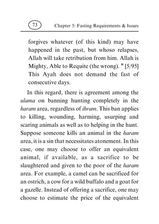 forgives whatever (of this kind) may have
happened in the past, but whoso relapses,
Allah will take retribution from him. Allah is
Mighty, Able to Requite (the wrong). " [5/95]
This Ayah does not demand the fast of
consecutive days.
In this regard, there is agreement among the
ulama on banning hunting completely in the
haram area, regardless of ihram. This ban applies
to killing, wounding, harming, usurping and
scaring animals as well as to helping in the hunt.
Suppose someone kills an animal in the haram
area, it is a sin that necessitates atonement. In this
case, one may choose to offer an equivalent
animal, if available, as a sacrifice to be
slaughtered and given to the poor of the haram
area. For example, a camel can be sacrificed for
an ostrich, a cow for a wild buffalo and a goat for
a gazelle. Instead of offering a sacrifice, one may
choose to estimate the price of the equivalent
Chapter 5: Fasting Requirements & Issues73
 
