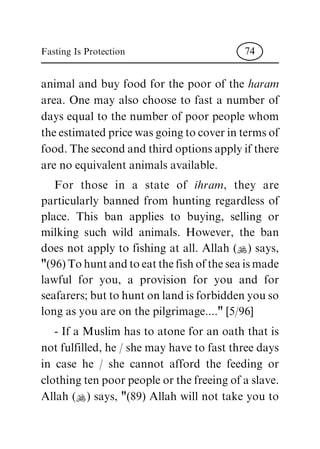animal and buy food for the poor of the haram
area. One may also choose to fast a number of
days equal to the number of poor people whom
the estimated price was going to cover in terms of
food. The second and third options apply if there
are no equivalent animals available.
For those in a state of ihram, they are
particularly banned from hunting regardless of
place. This ban applies to buying, selling or
milking such wild animals. However, the ban
does not apply to fishing at all. Allah (N) says,
"(96) To hunt and to eat the fish of the sea is made
lawful for you, a provision for you and for
seafarers; but to hunt on land is forbidden you so
long as you are on the pilgrimage...." [5/96]
- If a Muslim has to atone for an oath that is
not fulfilled, he / she may have to fast three days
in case he / she cannot afford the feeding or
clothing ten poor people or the freeing of a slave.
Allah (N) says, "(89) Allah will not take you to
Fasting Is Protection 74
 