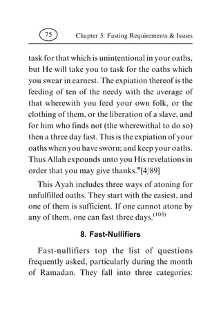 task for that which is unintentional in your oaths,
but He will take you to task for the oaths which
you swear in earnest. The expiation thereof is the
feeding of ten of the needy with the average of
that wherewith you feed your own folk, or the
clothing of them, or the liberation of a slave, and
for him who finds not (the wherewithal to do so)
then a three day fast. This is the expiation of your
oaths when you have sworn; and keep your oaths.
Thus Allah expounds unto you His revelations in
order that you may give thanks."[4/89]
This Ayah includes three ways of atoning for
unfulfilled oaths. They start with the easiest, and
one of them is sufficient. If one cannot atone by
any of them, one can fast three days.
(103)
8. Fast-Nulli®ers
Fast-nullifiers top the list of questions
frequently asked, particularly during the month
of Ramadan. They fall into three categories:
Chapter 5: Fasting Requirements & Issues75
 