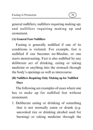 general nullifiers; nullifiers requiring making up;
and nullifiers requiring making up and
atonement.
(A) General Fast-Nullifiers
Fasting is generally nullified if one of its
conditions is violated. For example, fast is
nullified if one becomes no-Muslim, or one
starts menstruating. Fast is also nullified by any
deliberate act of drinking, eating or taking
medicine or anything into the stomach through
the body's openings as well as intercourse.
(B) Nullifiers Requiring Only Making up for Nullified
Days
The following are examples of cases where one
has to make up for nullified fast without
atonement:
1. Deliberate eating or drinking of something
that is not normally eaten or drunk (e.g.
uncooked rice or drinking alcohol used for
burning) or taking medicine through the
Fasting Is Protection 76
 