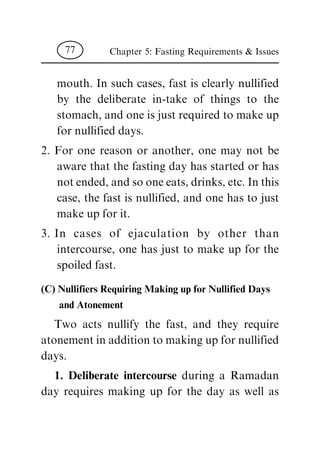 mouth. In such cases, fast is clearly nullified
by the deliberate in-take of things to the
stomach, and one is just required to make up
for nullified days.
2. For one reason or another, one may not be
aware that the fasting day has started or has
notended,andsooneeats,drinks,etc.Inthis
case, the fast is nullified, and one has to just
make up for it.
3. In cases of ejaculation by other than
intercourse, one has just to make up for the
spoiled fast.
(C) Nullifiers Requiring Making up for Nullified Days
and Atonement
Two acts nullify the fast, and they require
atonementinadditiontomakingupfornullified
days.
1. Deliberate intercourse during a Ramadan
day requires making up for the day as well as
Chapter 5: Fasting Requirements & Issues77
 